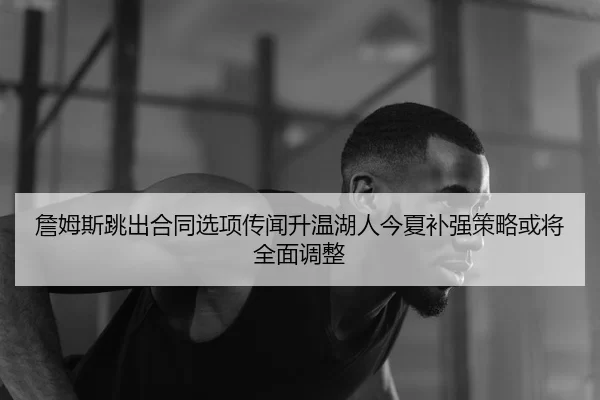詹姆斯跳出合同选项传闻升温湖人今夏补强策略或将全面调整